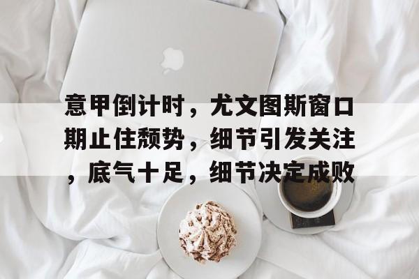 竞彩网上投注 -关于意甲倒计时，尤文图斯窗口期止住颓势，细节引发关注，底气十足，细节决定成败的信息